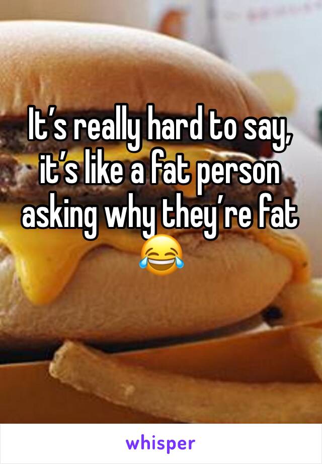 It’s really hard to say, it’s like a fat person asking why they’re fat 😂