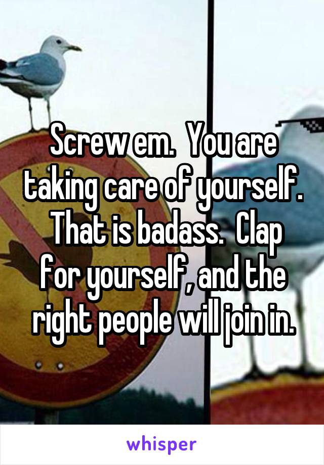 Screw em.  You are taking care of yourself.  That is badass.  Clap for yourself, and the right people will join in.