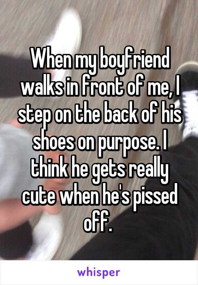 When my boyfriend walks in front of me, I step on the back of his shoes on purpose. I think he gets really cute when he's pissed off. 