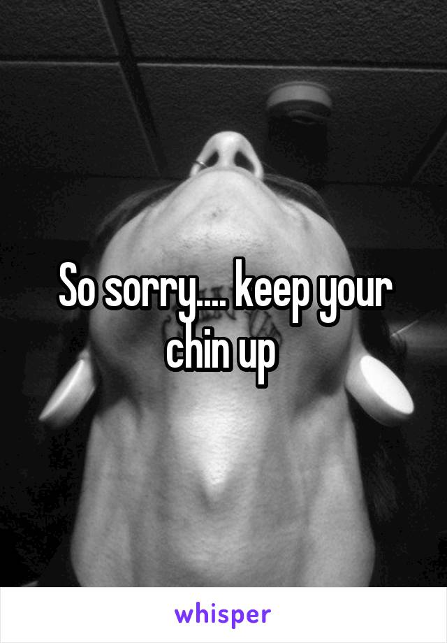 So sorry.... keep your chin up 