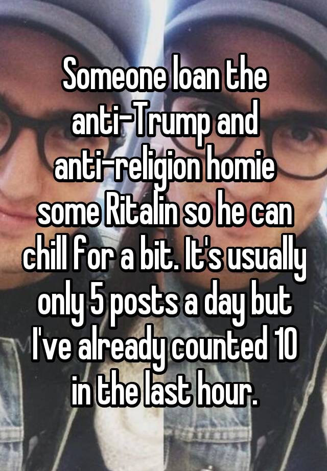 Someone loan the anti-Trump and anti-religion homie some Ritalin so he can chill for a bit. It's usually only 5 posts a day but I've already counted 10 in the last hour.