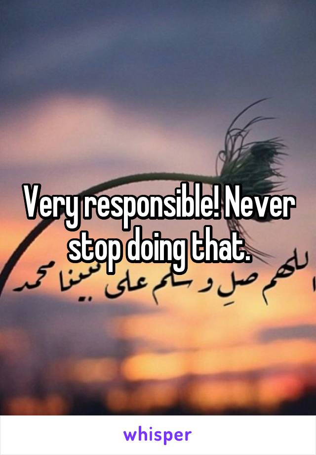 Very responsible! Never stop doing that.