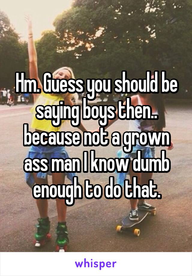 Hm. Guess you should be saying boys then.. because not a grown ass man I know dumb enough to do that.