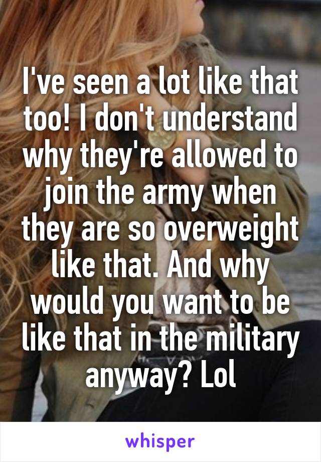 I've seen a lot like that too! I don't understand why they're allowed to join the army when they are so overweight like that. And why would you want to be like that in the military anyway? Lol