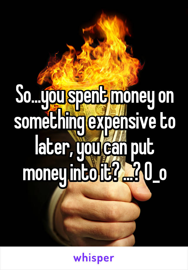 So...you spent money on something expensive to later, you can put money into it? ...? O_o