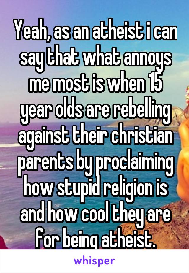 Yeah, as an atheist i can say that what annoys me most is when 15 year olds are rebelling against their christian parents by proclaiming how stupid religion is and how cool they are for being atheist.