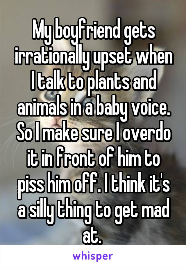 My boyfriend gets irrationally upset when I talk to plants and animals in a baby voice. So I make sure I overdo it in front of him to piss him off. I think it's a silly thing to get mad at. 