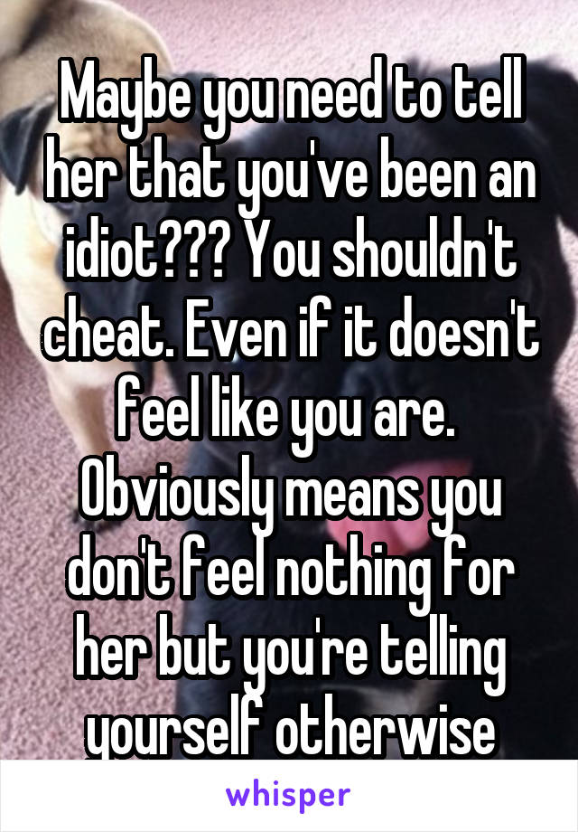 Maybe you need to tell her that you've been an idiot??? You shouldn't cheat. Even if it doesn't feel like you are. 
Obviously means you don't feel nothing for her but you're telling yourself otherwise
