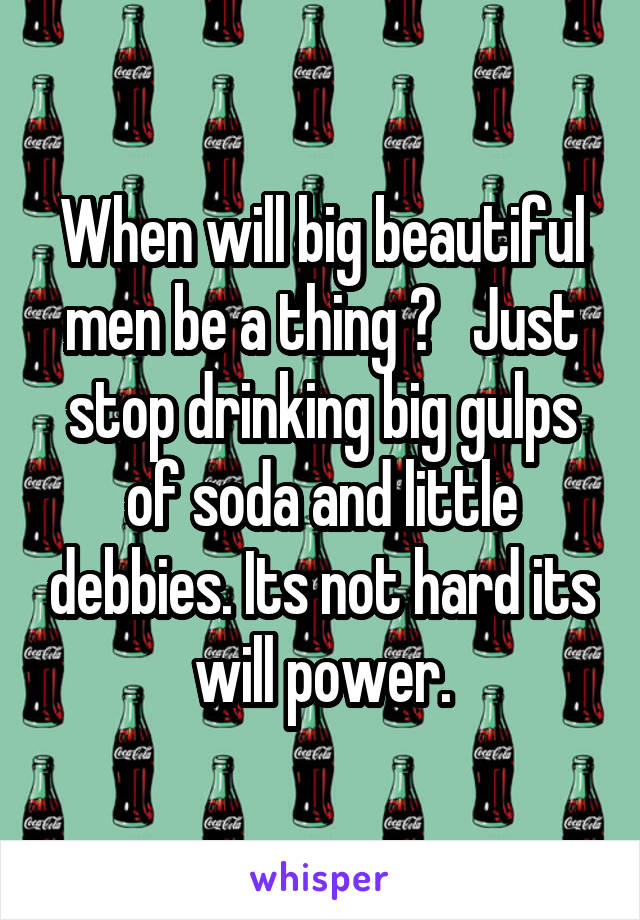 When will big beautiful men be a thing ?   Just stop drinking big gulps of soda and little debbies. Its not hard its will power.
