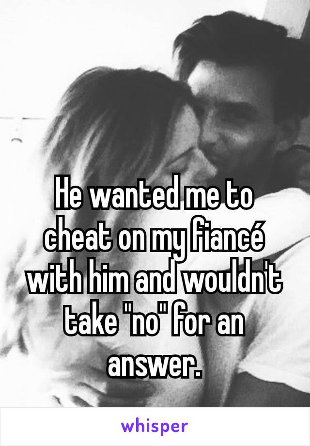 He wanted me to cheat on my fiancé with him and wouldn't take "no" for an answer.