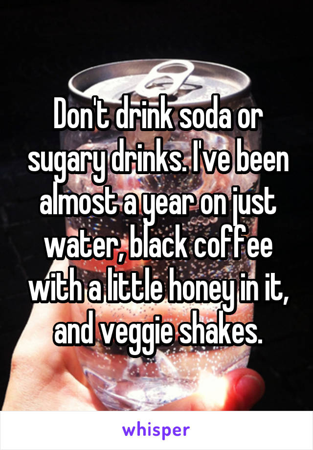 Don't drink soda or sugary drinks. I've been almost a year on just water, black coffee with a little honey in it, and veggie shakes.