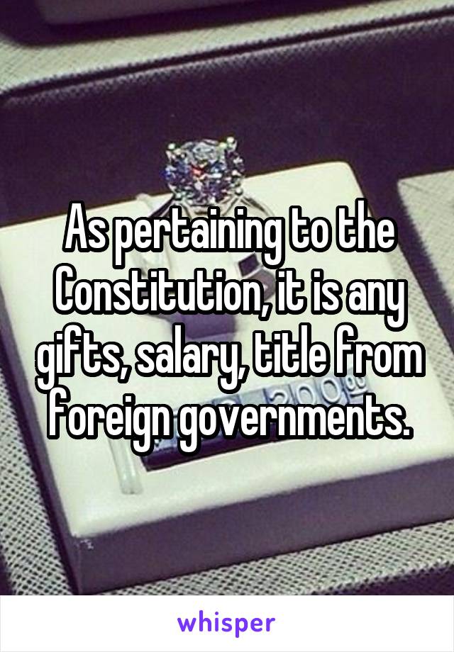 As pertaining to the Constitution, it is any gifts, salary, title from foreign governments.