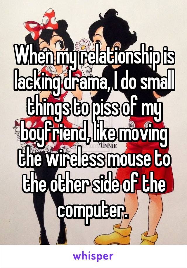 When my relationship is lacking drama, I do small things to piss of my boyfriend, like moving the wireless mouse to the other side of the computer. 