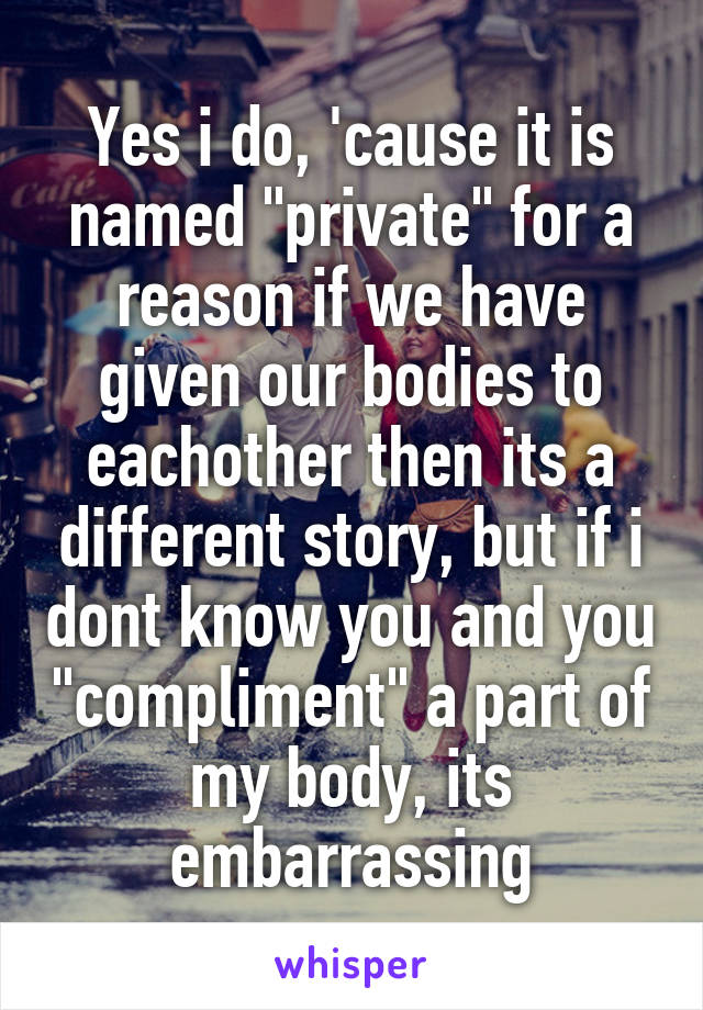 Yes i do, 'cause it is named "private" for a reason if we have given our bodies to eachother then its a different story, but if i dont know you and you "compliment" a part of my body, its embarrassing
