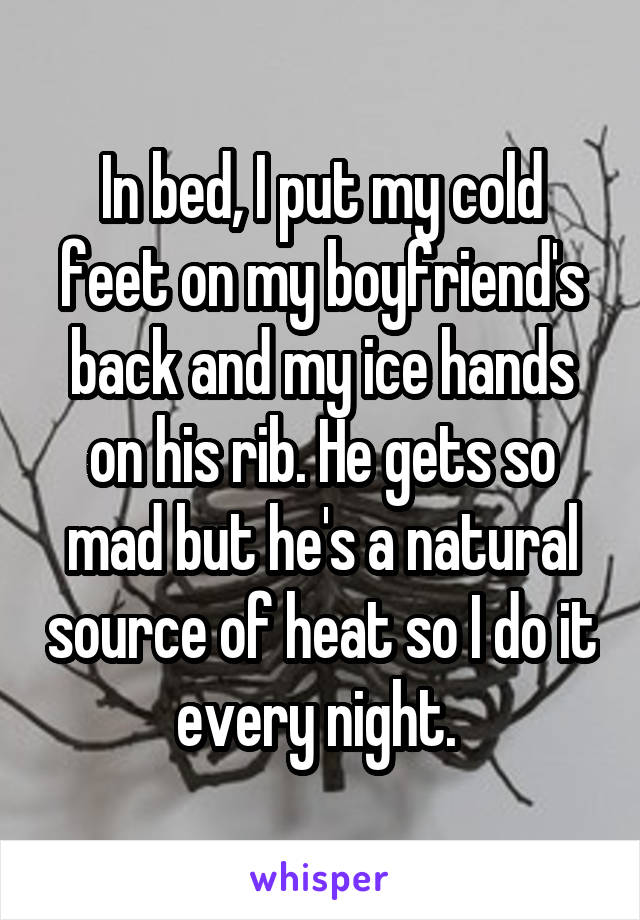 In bed, I put my cold feet on my boyfriend's back and my ice hands on his rib. He gets so mad but he's a natural source of heat so I do it every night. 