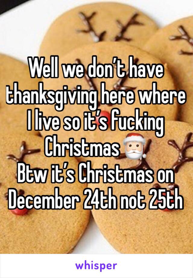 Well we don’t have thanksgiving here where I live so it’s fucking Christmas🎅🏻 
Btw it’s Christmas on December 24th not 25th 