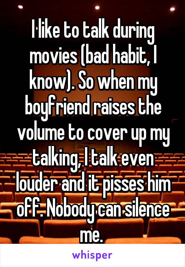 I like to talk during movies (bad habit, I know). So when my boyfriend raises the volume to cover up my talking, I talk even louder and it pisses him off. Nobody can silence me. 