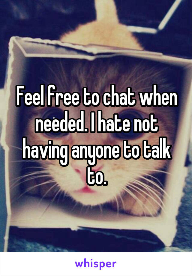 Feel free to chat when needed. I hate not having anyone to talk to.