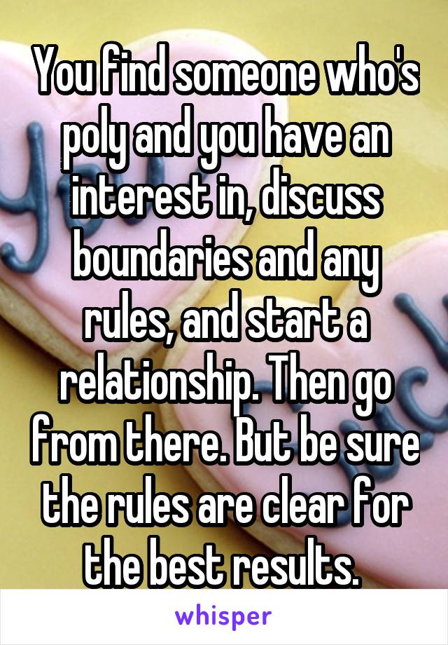 You find someone who's poly and you have an interest in, discuss boundaries and any rules, and start a relationship. Then go from there. But be sure the rules are clear for the best results. 