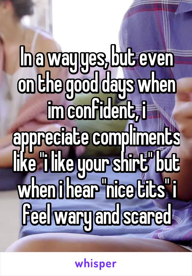 In a way yes, but even on the good days when im confident, i appreciate compliments like "i like your shirt" but when i hear "nice tits" i feel wary and scared