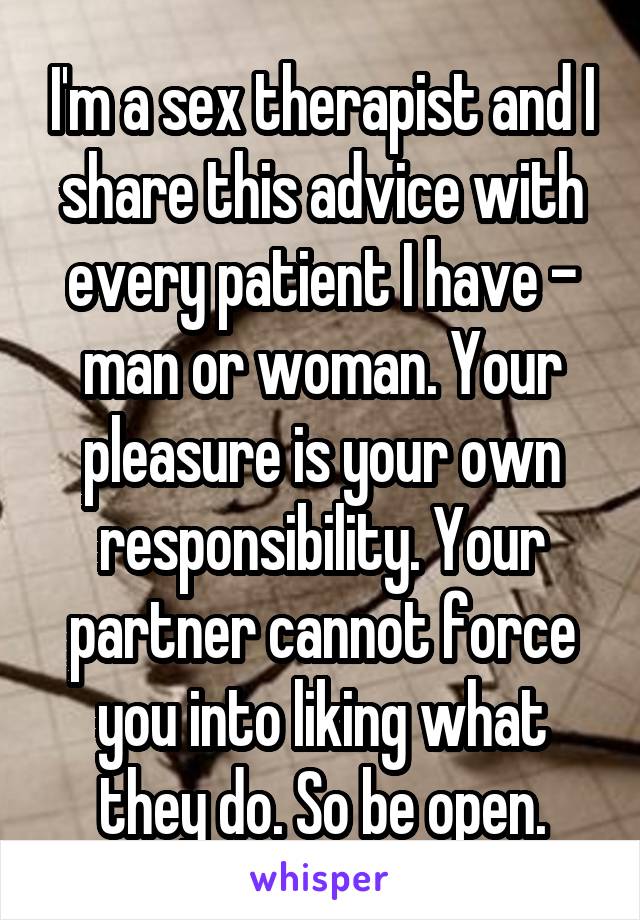 I'm a sex therapist and I share this advice with every patient I have - man or woman. Your pleasure is your own responsibility. Your partner cannot force you into liking what they do. So be open.