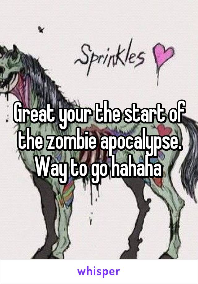 Great your the start of the zombie apocalypse. Way to go hahaha 