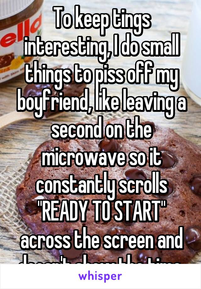 To keep tings interesting, I do small things to piss off my boyfriend, like leaving a second on the microwave so it constantly scrolls "READY TO START" across the screen and doesn't show the time.