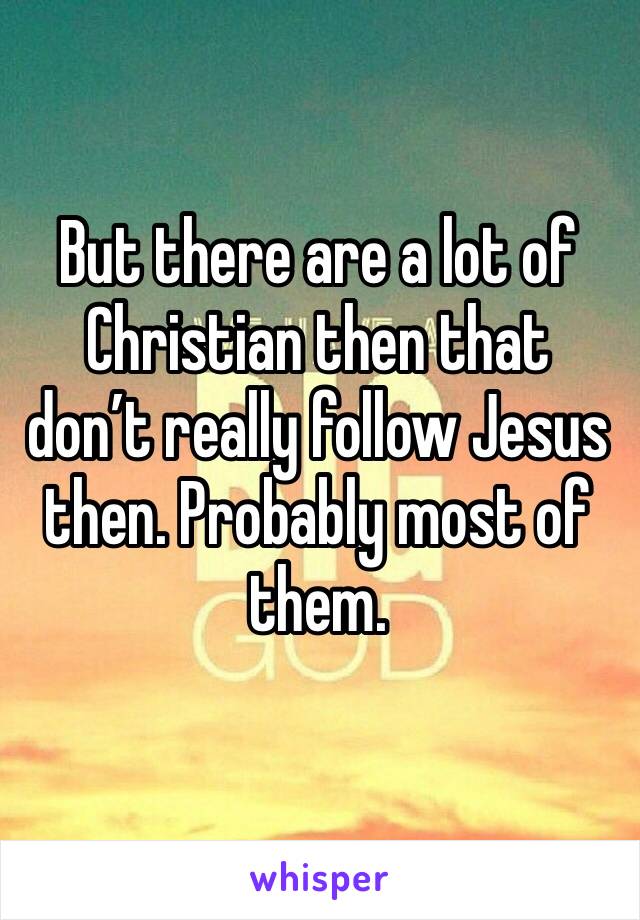 But there are a lot of Christian then that don’t really follow Jesus then. Probably most of them.
