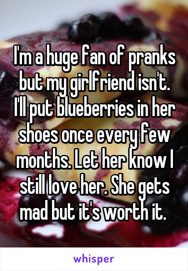 I'm a huge fan of pranks but my girlfriend isn't. I'll put blueberries in her shoes once every few months. Let her know I still love her. She gets mad but it's worth it. 