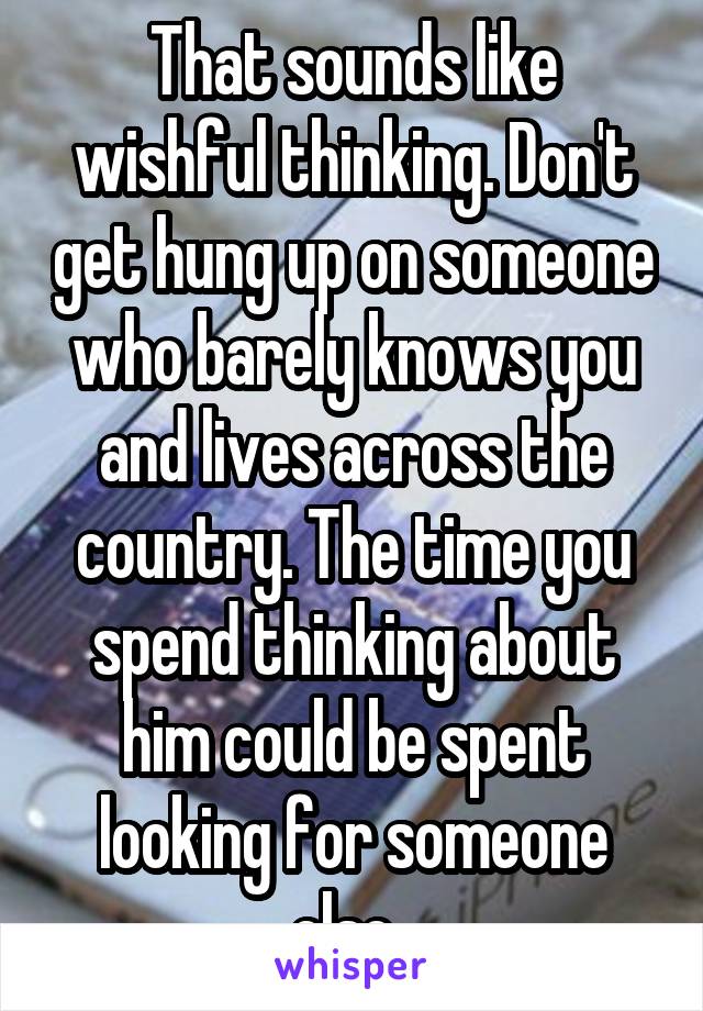 That sounds like wishful thinking. Don't get hung up on someone who barely knows you and lives across the country. The time you spend thinking about him could be spent looking for someone else. 
