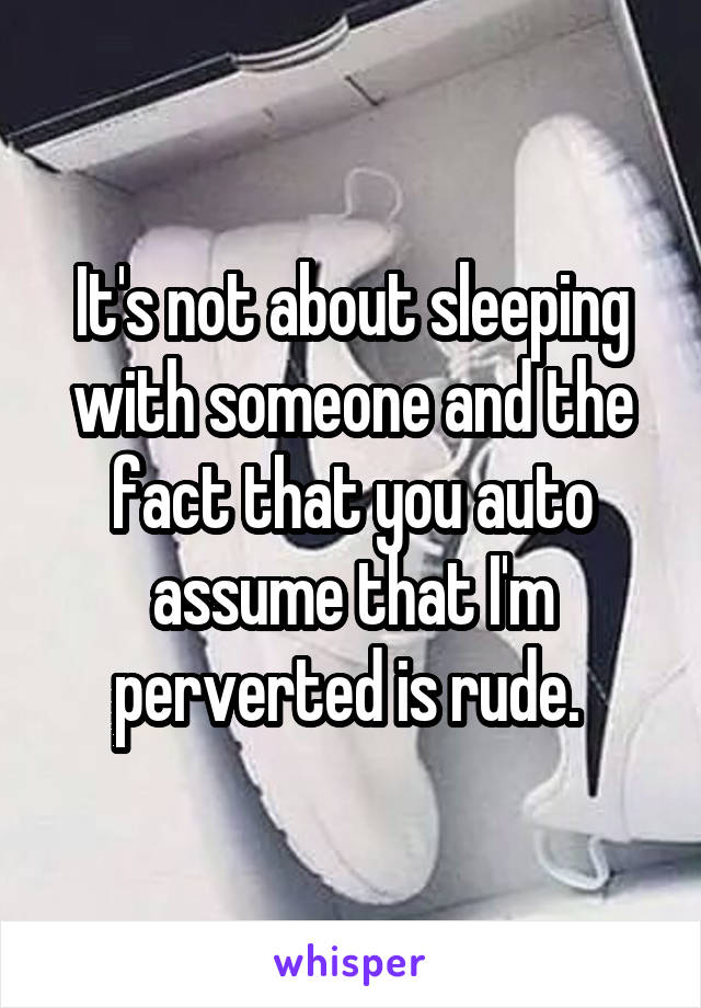 It's not about sleeping with someone and the fact that you auto assume that I'm perverted is rude. 