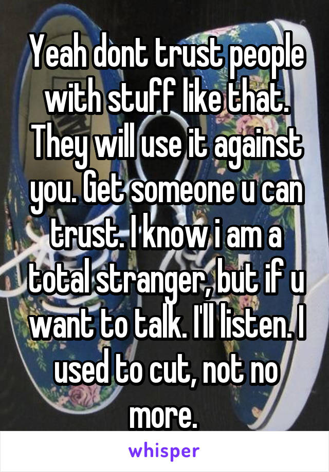 Yeah dont trust people with stuff like that. They will use it against you. Get someone u can trust. I know i am a total stranger, but if u want to talk. I'll listen. I used to cut, not no more. 