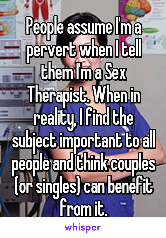 People assume I'm a pervert when I tell them I'm a Sex Therapist. When in reality, I find the subject important to all people and think couples (or singles) can benefit from it.
