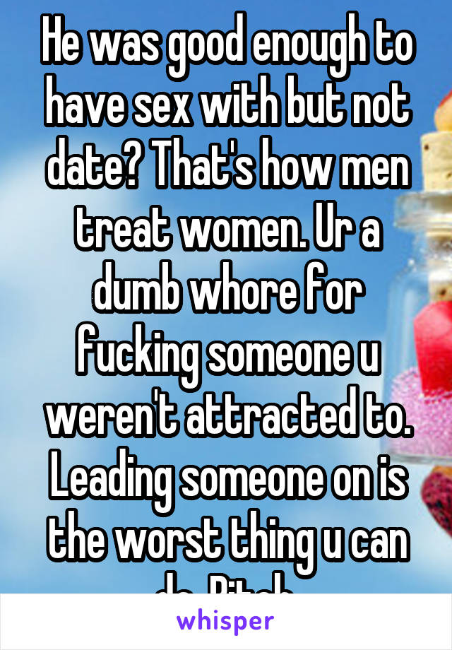 He was good enough to have sex with but not date? That's how men treat women. Ur a dumb whore for fucking someone u weren't attracted to. Leading someone on is the worst thing u can do. Bitch.