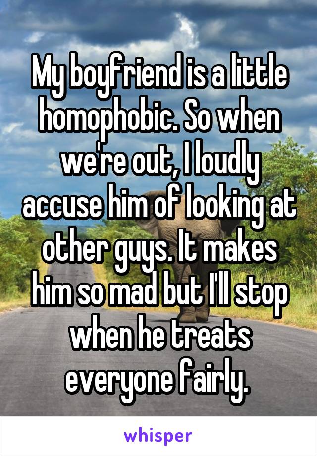 My boyfriend is a little homophobic. So when we're out, I loudly accuse him of looking at other guys. It makes him so mad but I'll stop when he treats everyone fairly. 