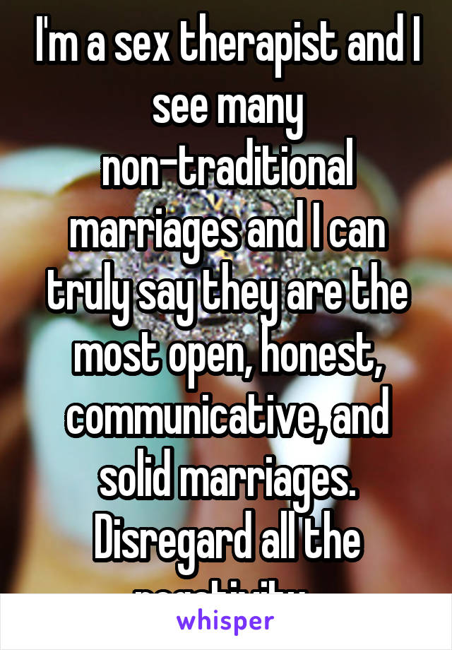 I'm a sex therapist and I see many non-traditional marriages and I can truly say they are the most open, honest, communicative, and solid marriages. Disregard all the negativity. 