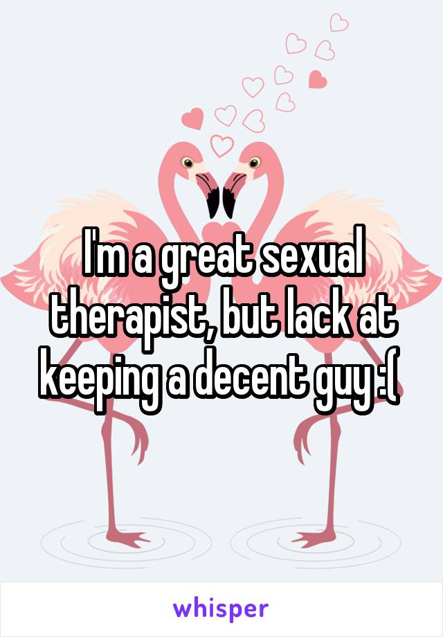 I'm a great sexual therapist, but lack at keeping a decent guy :( 