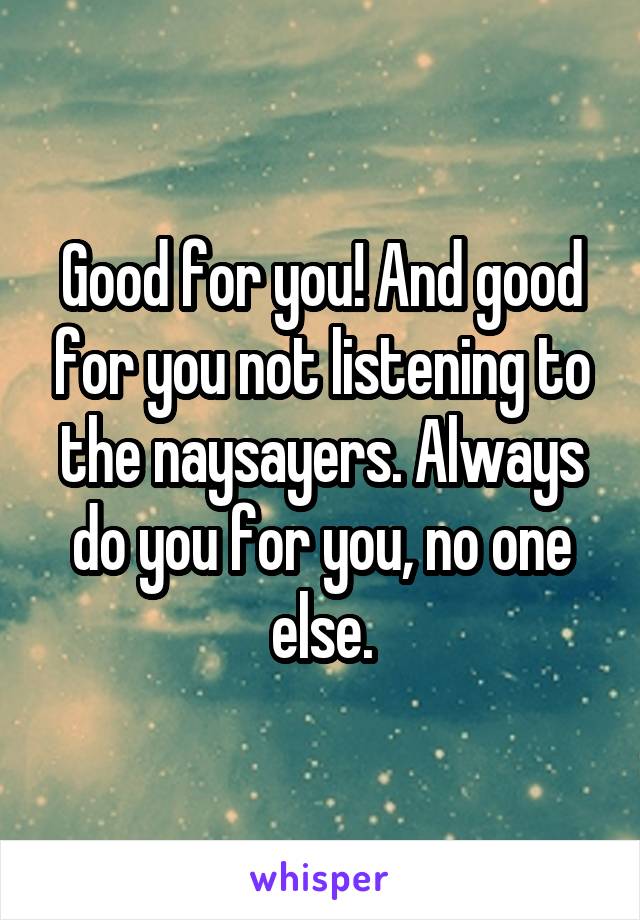 Good for you! And good for you not listening to the naysayers. Always do you for you, no one else.