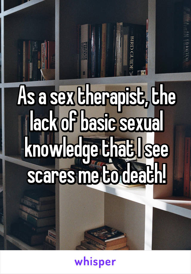 As a sex therapist, the lack of basic sexual knowledge that I see scares me to death!