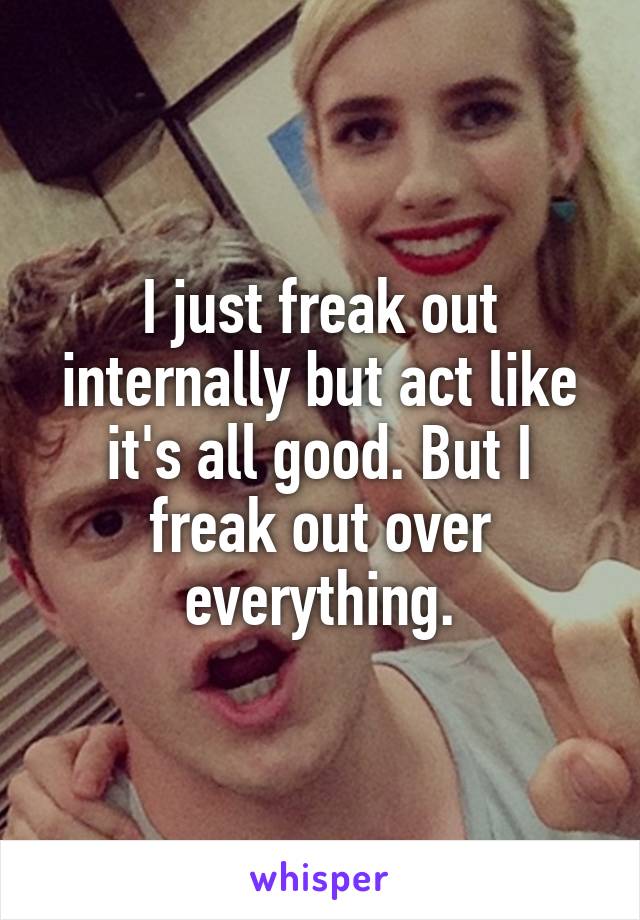 I just freak out internally but act like it's all good. But I freak out over everything.
