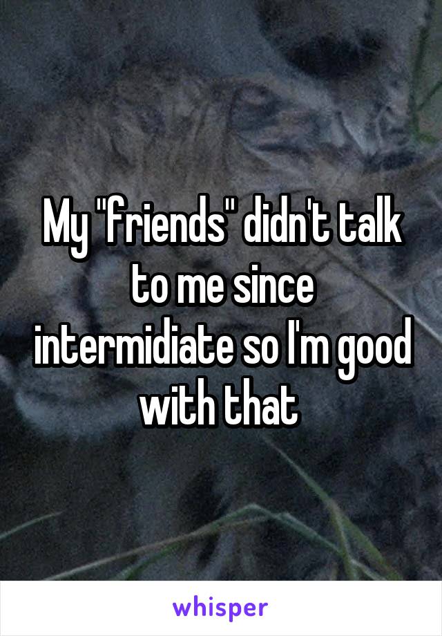 My "friends" didn't talk to me since intermidiate so I'm good with that 