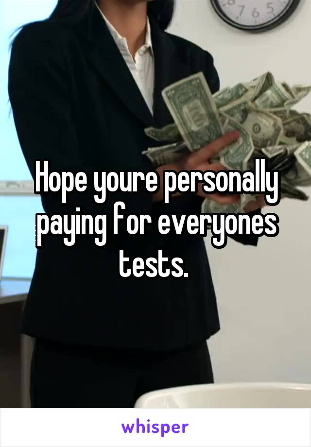 Hope youre personally paying for everyones tests. 