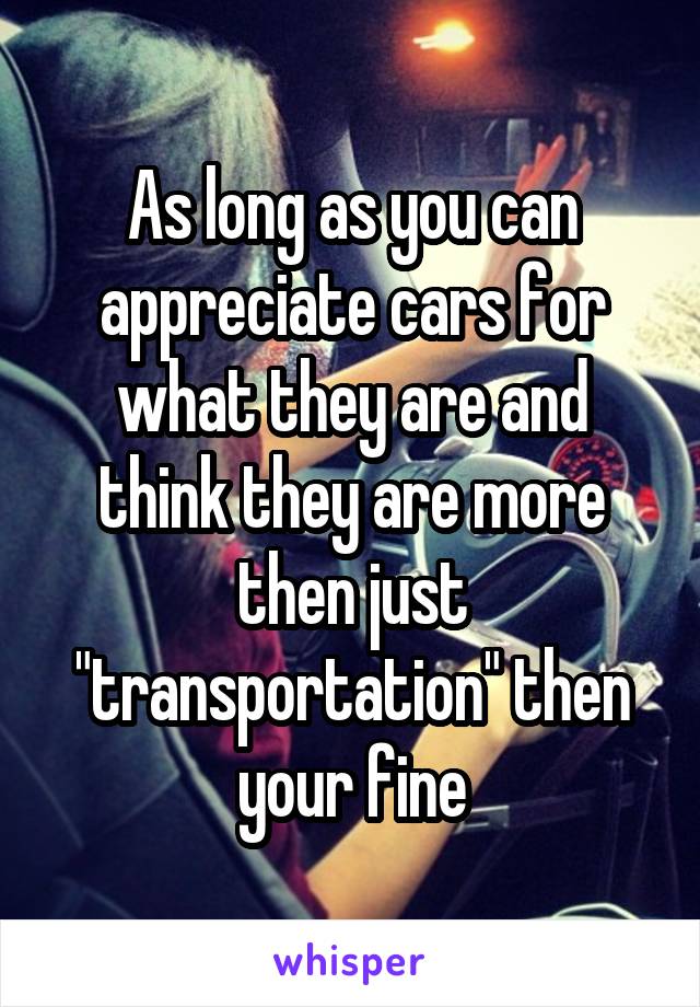 As long as you can appreciate cars for what they are and think they are more then just "transportation" then your fine