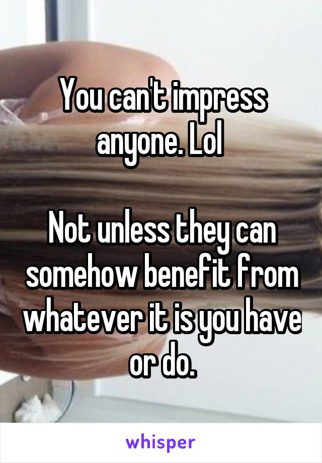 You can't impress anyone. Lol 

Not unless they can somehow benefit from whatever it is you have or do.