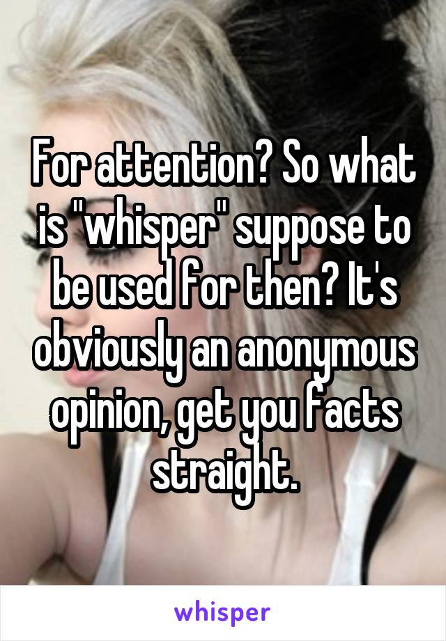 For attention? So what is "whisper" suppose to be used for then? It's obviously an anonymous opinion, get you facts straight.