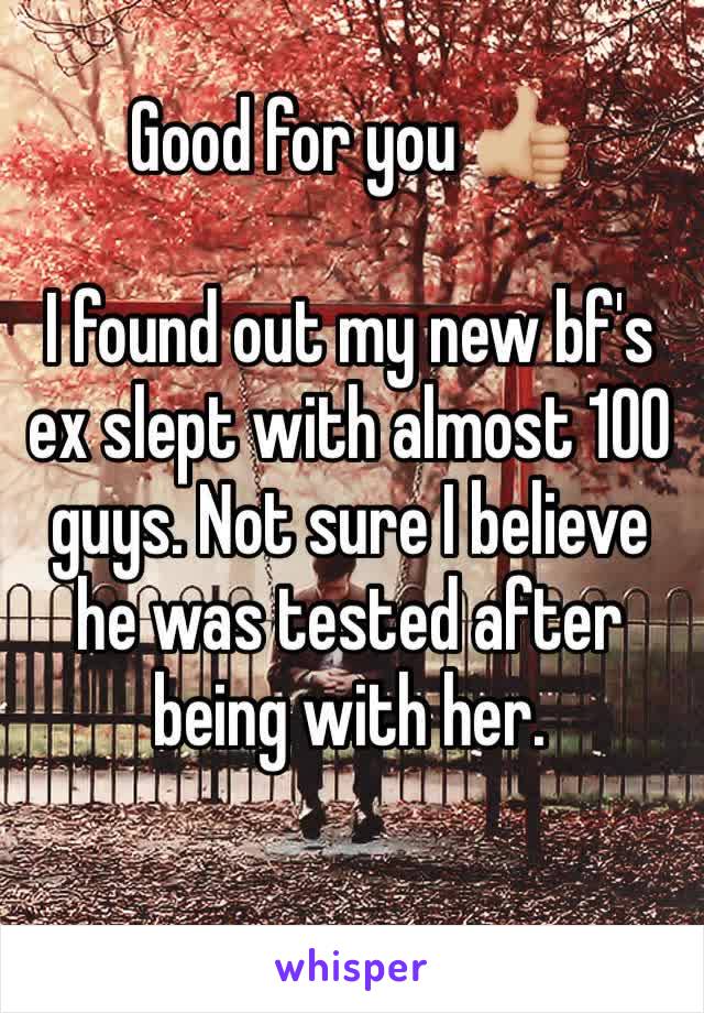 Good for you 👍🏼 

I found out my new bf's ex slept with almost 100 guys. Not sure I believe he was tested after being with her.