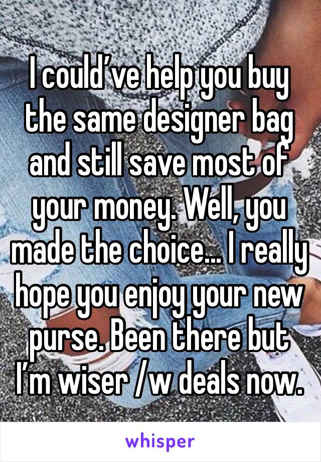 I could’ve help you buy the same designer bag and still save most of your money. Well, you made the choice... I really hope you enjoy your new purse. Been there but I’m wiser /w deals now.