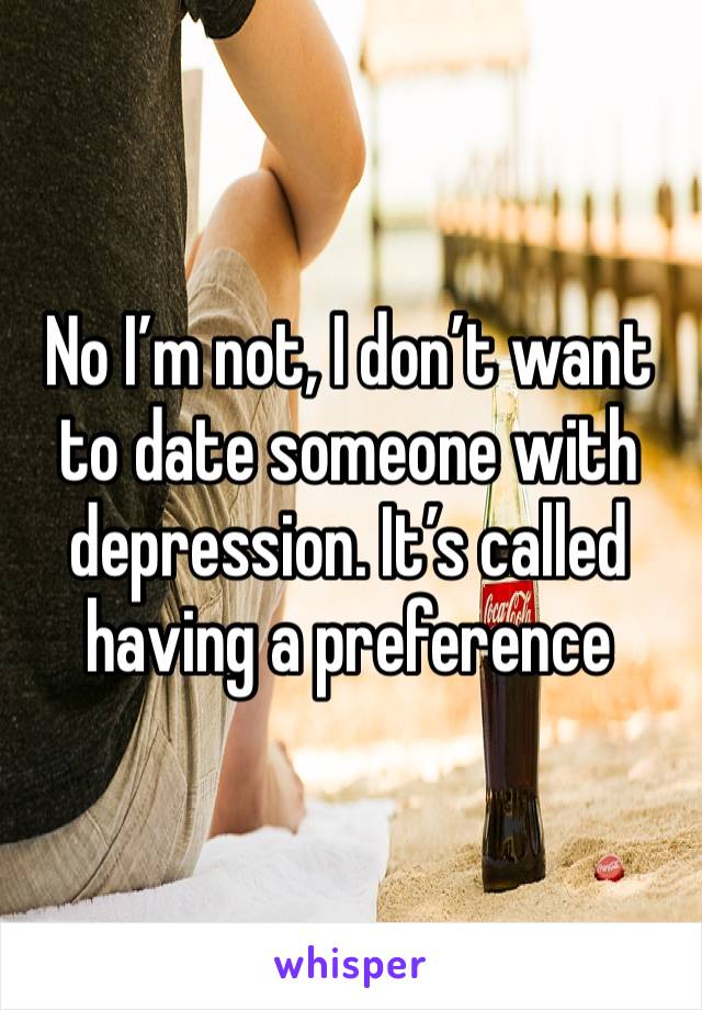 No I’m not, I don’t want to date someone with depression. It’s called having a preference 