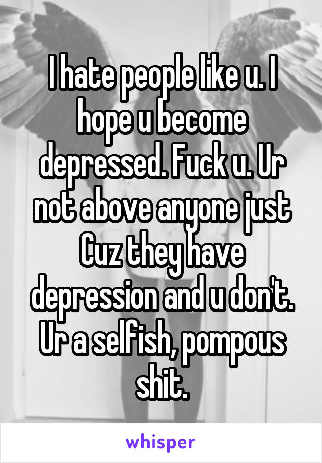 I hate people like u. I hope u become depressed. Fuck u. Ur not above anyone just Cuz they have depression and u don't. Ur a selfish, pompous shit.