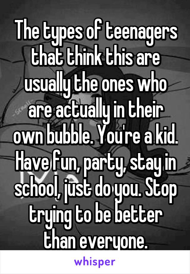The types of teenagers that think this are usually the ones who are actually in their own bubble. You're a kid. Have fun, party, stay in school, just do you. Stop trying to be better than everyone.